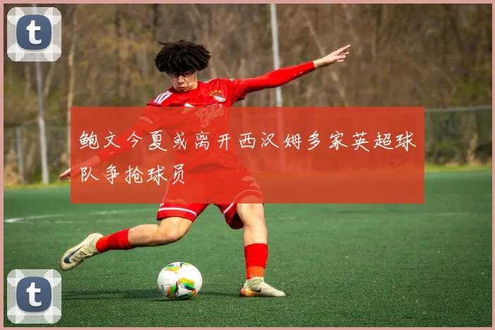鲍文今夏或离开西汉姆多家英超球队争抢球员