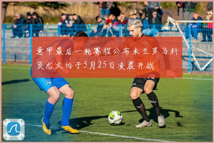 意甲最后一轮赛程公布米兰罗马科莫尤文均于5月25日凌晨开战