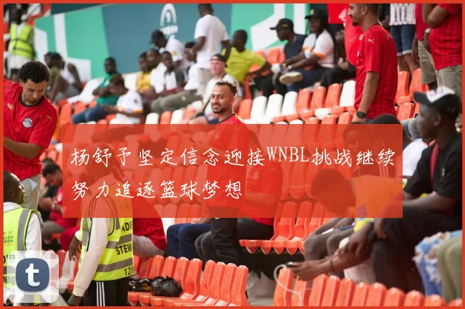 杨舒予坚定信念迎接WNBL挑战继续努力追逐篮球梦想