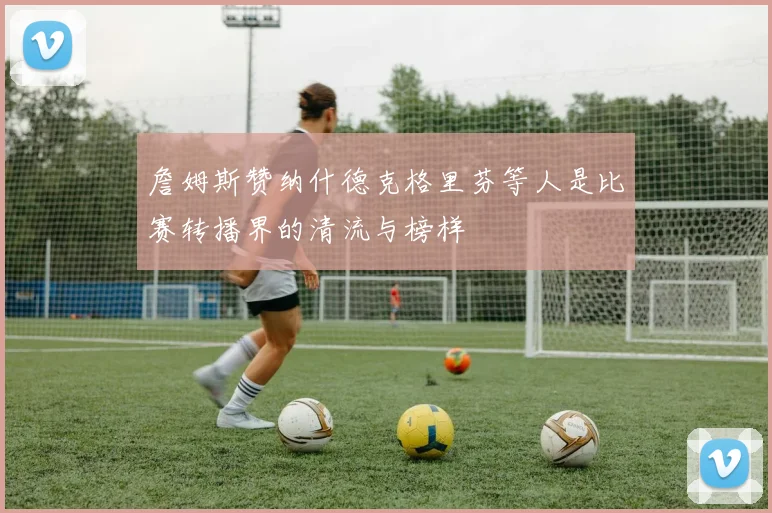 詹姆斯赞纳什德克格里芬等人是比赛转播界的清流与榜样