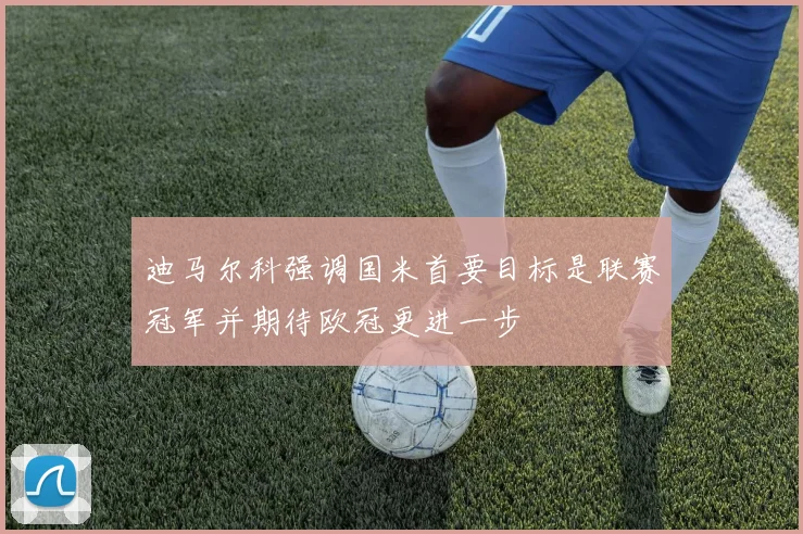 迪马尔科强调国米首要目标是联赛冠军并期待欧冠更进一步