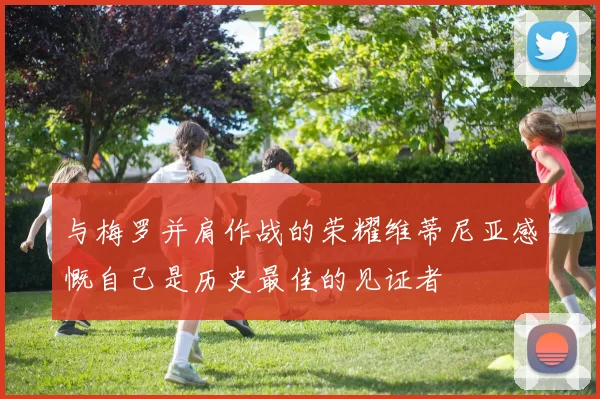 与梅罗并肩作战的荣耀维蒂尼亚感慨自己是历史最佳的见证者