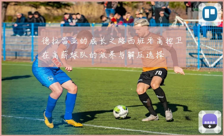 德拉雷亚的成长之路西班牙高控卫在高薪球队的放养与解压选择