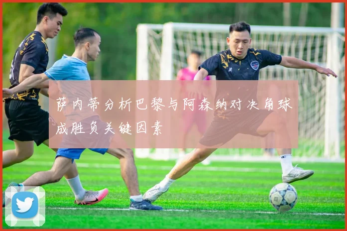 萨内蒂分析巴黎与阿森纳对决角球成胜负关键因素