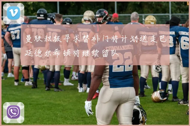 曼联积极寻求替补门将计划送走巴延德尔希顿将继续留队