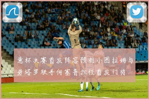 意杯决赛首发阵容预测小图拉姆与劳塔罗联手何塞普担任首发门将