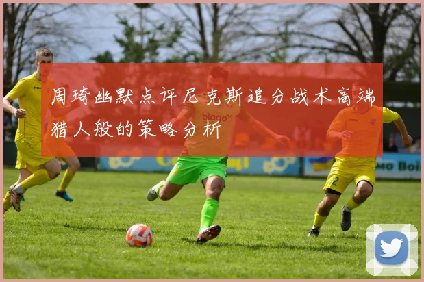 周琦幽默点评尼克斯追分战术高端猎人般的策略分析