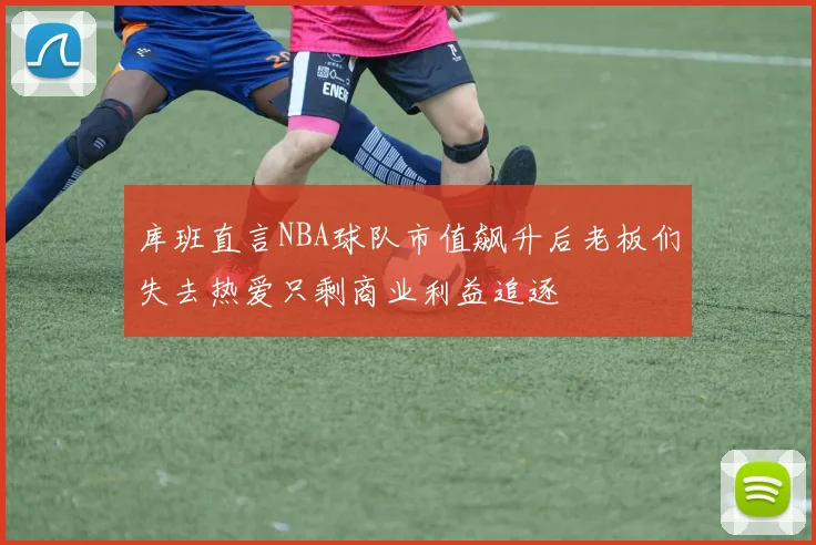 库班直言NBA球队市值飙升后老板们失去热爱只剩商业利益追逐