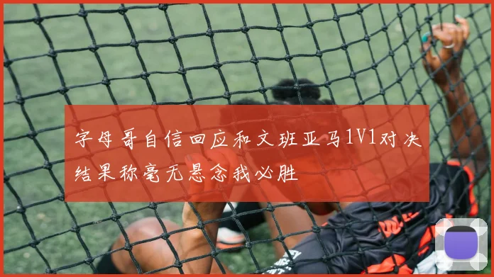 字母哥自信回应和文班亚马1V1对决结果称毫无悬念我必胜