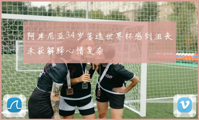 阿库尼亚34岁落选世界杯感到沮丧未获解释心情复杂